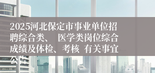 2025河北保定市事业单位招聘综合类、  医学类岗位综合成绩及体检、考核  有关事宜公告