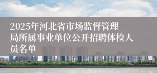 2025年河北省市场监督管理局所属事业单位公开招聘体检人员名单