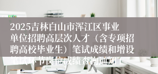 2025吉林白山市浑江区事业单位招聘高层次人才（含专项招聘高校毕业生）笔试成绩和增设笔试环节岗位成绩查询通知