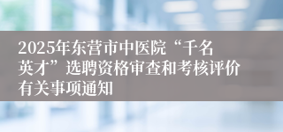 2025年东营市中医院“千名英才”选聘资格审查和考核评价有关事项通知