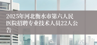 2025年河北衡水市第六人民医院招聘专业技术人员22人公告