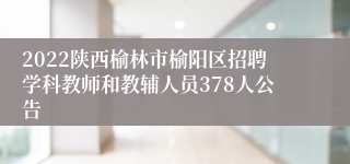 2022陕西榆林市榆阳区招聘学科教师和教辅人员378人公告