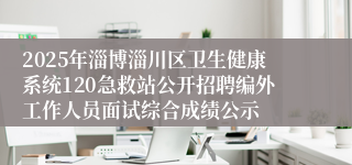 2025年淄博淄川区卫生健康系统120急救站公开招聘编外工作人员面试综合成绩公示