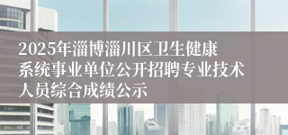 2025年淄博淄川区卫生健康系统事业单位公开招聘专业技术人员综合成绩公示