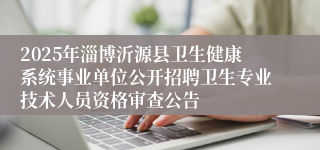 2025年淄博沂源县卫生健康系统事业单位公开招聘卫生专业技术人员资格审查公告