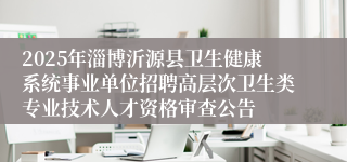 2025年淄博沂源县卫生健康系统事业单位招聘高层次卫生类专业技术人才资格审查公告