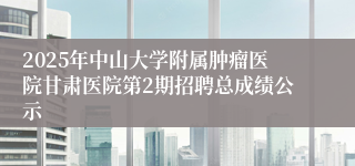 2025年中山大学附属肿瘤医院甘肃医院第2期招聘总成绩公示