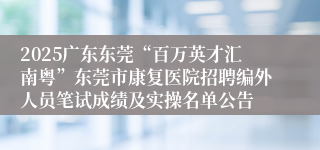 2025广东东莞“百万英才汇南粤”东莞市康复医院招聘编外人员笔试成绩及实操名单公告