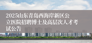 2025山东青岛西海岸新区公立医院招聘博士及高层次人才考试公告