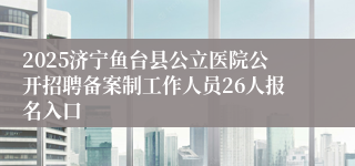 2025济宁鱼台县公立医院公开招聘备案制工作人员26人报名入口