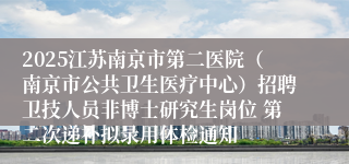 2025江苏南京市第二医院（南京市公共卫生医疗中心）招聘卫技人员非博士研究生岗位 第二次递补拟录用体检通知