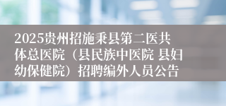 2025贵州招施秉县第二医共体总医院（县民族中医院 县妇幼保健院）招聘编外人员公告