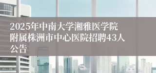 2025年中南大学湘雅医学院附属株洲市中心医院招聘43人公告