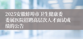 2025安徽蚌埠市卫生健康委委属医院招聘高层次人才面试成绩的公告