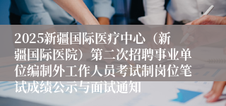 2025新疆国际医疗中心（新疆国际医院）第二次招聘事业单位编制外工作人员考试制岗位笔试成绩公示与面试通知