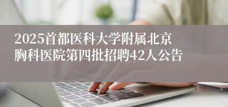 2025首都医科大学附属北京胸科医院第四批招聘42人公告