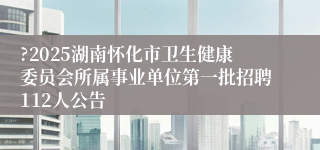 ?2025湖南怀化市卫生健康委员会所属事业单位第一批招聘112人公告