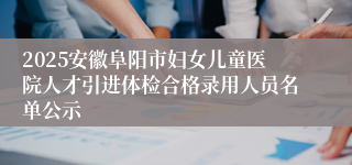 2025安徽阜阳市妇女儿童医院人才引进体检合格录用人员名单公示