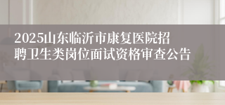 2025山东临沂市康复医院招聘卫生类岗位面试资格审查公告