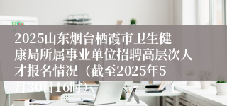 2025山东烟台栖霞市卫生健康局所属事业单位招聘高层次人才报名情况（截至2025年5月30日16时）