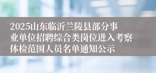 2025山东临沂兰陵县部分事业单位招聘综合类岗位进入考察体检范围人员名单通知公示