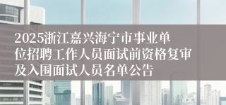 2025浙江嘉兴海宁市事业单位招聘工作人员面试前资格复审及入围面试人员名单公告