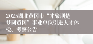 2025湖北黄冈市“才聚荆楚梦圆黄冈”事业单位引进人才体检、考察公告