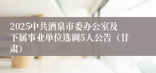 2025中共酒泉市委办公室及下属事业单位选调5人公告（甘肃）