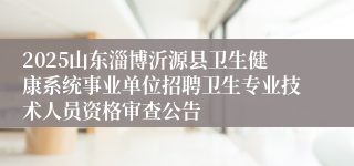 2025山东淄博沂源县卫生健康系统事业单位招聘卫生专业技术人员资格审查公告