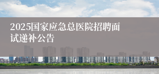 2025国家应急总医院招聘面试递补公告