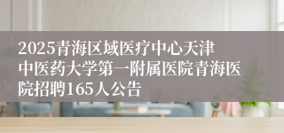 2025青海区域医疗中心天津中医药大学第一附属医院青海医院招聘165人公告