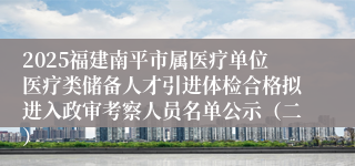 2025福建南平市属医疗单位医疗类储备人才引进体检合格拟进入政审考察人员名单公示（二）