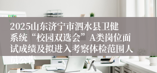 2025山东济宁市泗水县卫健系统“校园双选会”A类岗位面试成绩及拟进入考察体检范围人员公告