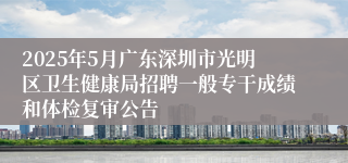 2025年5月广东深圳市光明区卫生健康局招聘一般专干成绩和体检复审公告