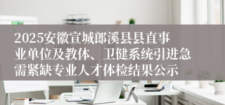 2025安徽宣城郎溪县县直事业单位及教体、卫健系统引进急需紧缺专业人才体检结果公示