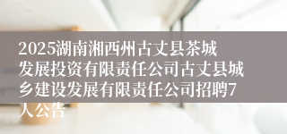 2025湖南湘西州古丈县茶城发展投资有限责任公司古丈县城乡建设发展有限责任公司招聘7人公告