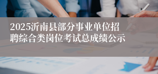 2025沂南县部分事业单位招聘综合类岗位考试总成绩公示