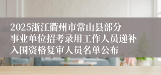 2025浙江衢州市常山县部分事业单位招考录用工作人员递补入围资格复审人员名单公布