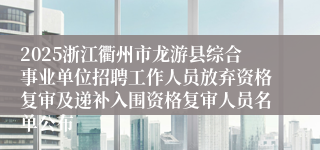 2025浙江衢州市龙游县综合事业单位招聘工作人员放弃资格复审及递补入围资格复审人员名单公布