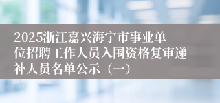2025浙江嘉兴海宁市事业单位招聘工作人员入围资格复审递补人员名单公示（一）