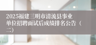 2025福建三明市清流县事业单位招聘面试后成绩排名公告（二）