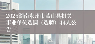 2025湖南永州市蓝山县机关事业单位选调（选聘）44人公告
