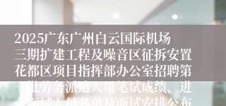 2025广东广州白云国际机场三期扩建工程及噪音区征拆安置花都区项目指挥部办公室招聘第一批劳务派遣人员笔试成绩、进入面试人员名单及面试安排公布