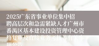 2025广东省事业单位集中招聘高层次和急需紧缺人才广州市番禺区基本建设投资管理中心资格复审及直接业务考核等有关事项公告
