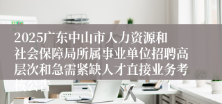 2025广东中山市人力资源和社会保障局所属事业单位招聘高层次和急需紧缺人才直接业务考核公告