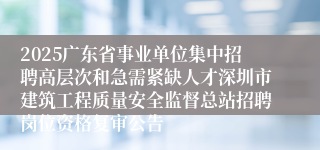 2025广东省事业单位集中招聘高层次和急需紧缺人才深圳市建筑工程质量安全监督总站招聘岗位资格复审公告
