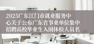 2025广东江门市就业服务中心关于公布广东省事业单位集中招聘高校毕业生入围体检人员名单公告
