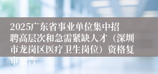 2025广东省事业单位集中招聘高层次和急需紧缺人才（深圳市龙岗区医疗卫生岗位）资格复审公告