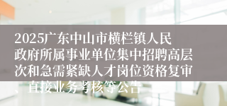 2025广东中山市横栏镇人民政府所属事业单位集中招聘高层次和急需紧缺人才岗位资格复审、直接业务考核等公告