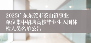 2025广东东莞市茶山镇事业单位集中招聘高校毕业生入围体检人员名单公告